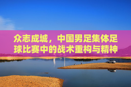众志成城，中国男足集体足球比赛中的战术重构与精神重塑