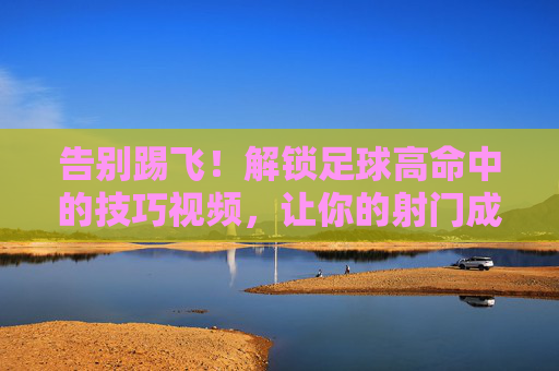 告别踢飞！解锁足球高命中的技巧视频，让你的射门成为艺术