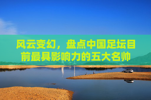 风云变幻，盘点中国足坛目前最具影响力的五大名帅