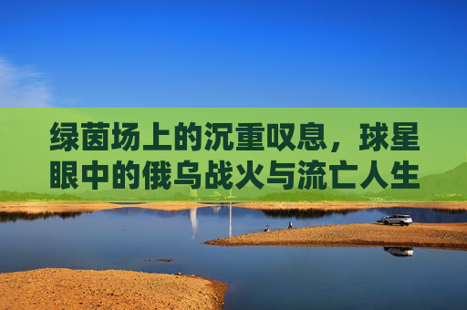 绿茵场上的沉重叹息,球星眼中的俄乌战火与流亡人生