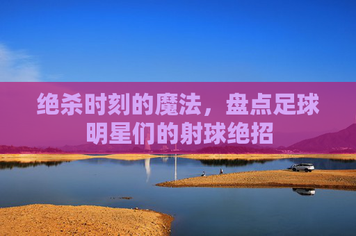 绝杀时刻的魔法,盘点足球明星们的射球绝招