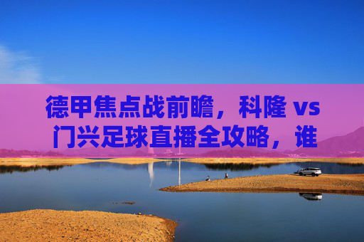 德甲焦点战前瞻，科隆 vs 门兴足球直播全攻略，谁能终结连败？