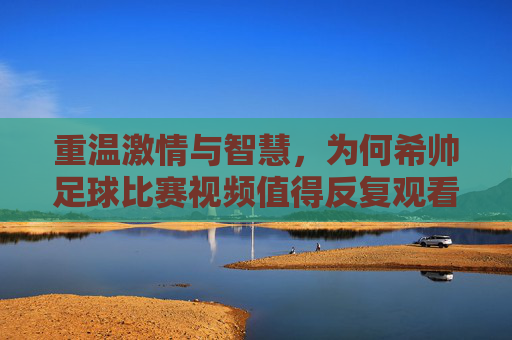 重温激情与智慧，为何希帅足球比赛视频值得反复观看