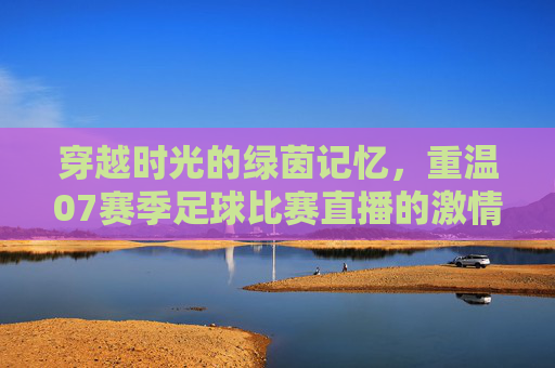 穿越时光的绿茵记忆，重温07赛季足球比赛直播的激情岁月