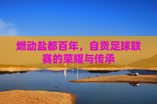 燃动盐都百年，自贡足球联赛的荣耀与传承