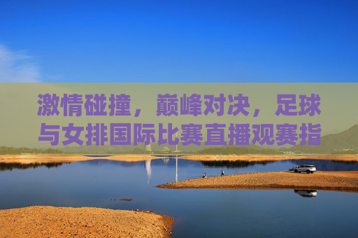 激情碰撞,巅峰对决,足球与女排国际比赛直播观赛指南