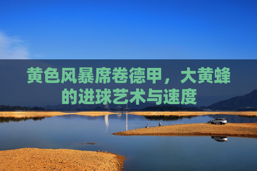 黄色风暴席卷德甲,大黄蜂的进球艺术与速度