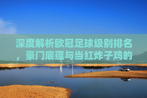 深度解析欧冠足球级别排名,豪门底蕴与当红炸子鸡的梯队博弈