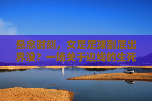 悬念时刻,女足足球到底出界没?一场关于边线的生死博弈