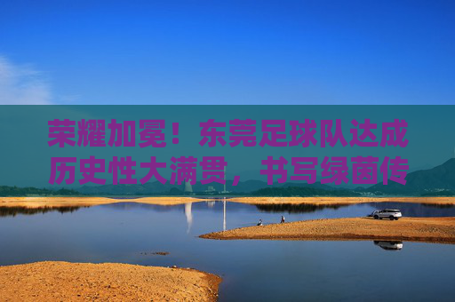 荣耀加冕!东莞足球队达成历史性大满贯,书写绿茵传奇
