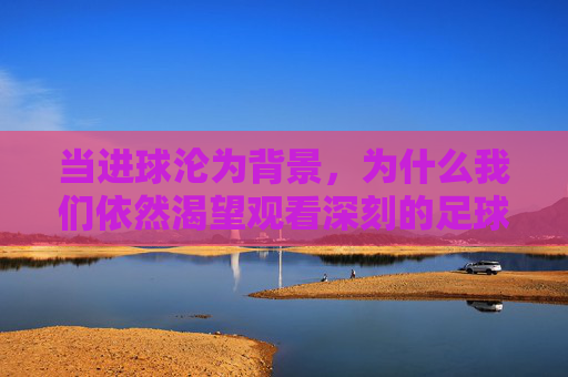 当进球沦为背景,为什么我们依然渴望观看深刻的足球比赛视频