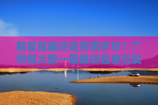 群星璀璨还是青葱岁月?广州恒大新一期集训名单引发热议,新老交替势在必行