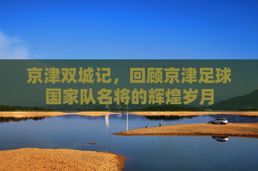 京津双城记,回顾京津足球国家队名将的辉煌岁月