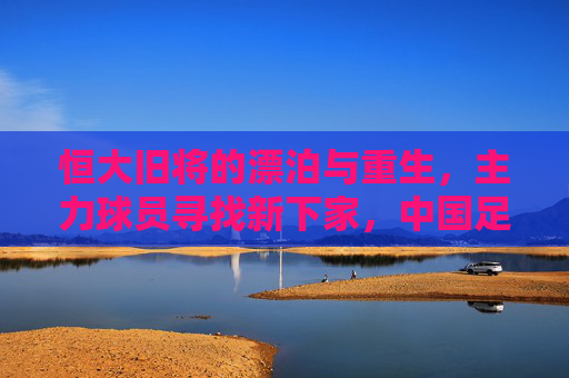 恒大旧将的漂泊与重生，主力球员寻找新下家，中国足球告别金元时代