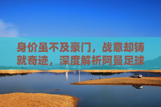 身价虽不及豪门，战意却铸就奇迹，深度解析阿曼足球队的身价与实力