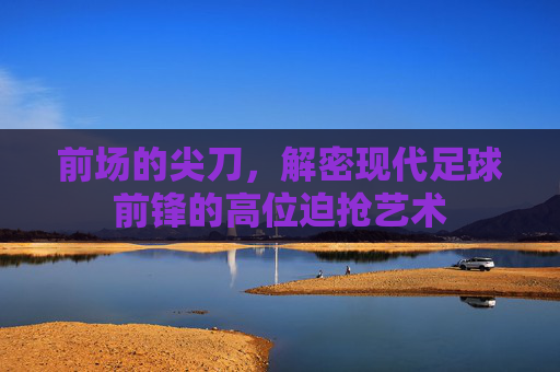 前场的尖刀,解密现代足球前锋的高位迫抢艺术