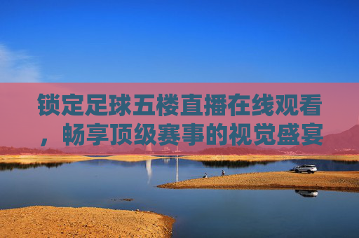 锁定足球五楼直播在线观看,畅享顶级赛事的视觉盛宴