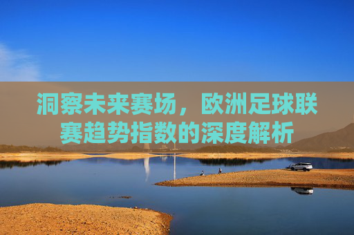 洞察未来赛场,欧洲足球联赛趋势指数的深度解析