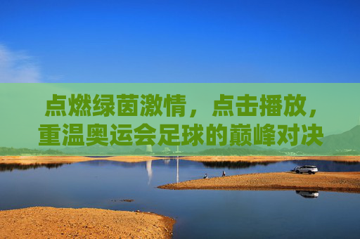 点燃绿茵激情,点击播放,重温奥运会足球的巅峰对决