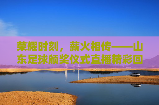 荣耀时刻，薪火相传——山东足球颁奖仪式直播精彩回顾