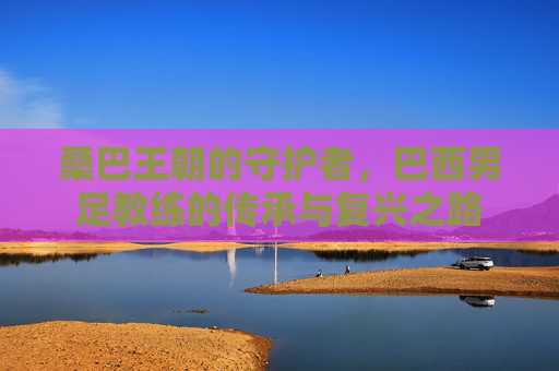 桑巴王朝的守护者，巴西男足教练的传承与复兴之路