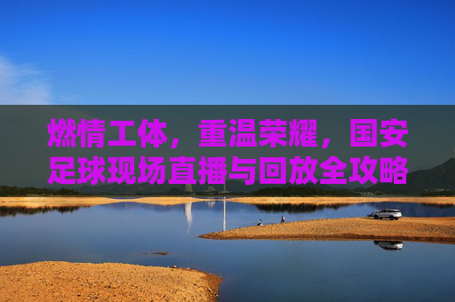 燃情工体，重温荣耀，国安足球现场直播与回放全攻略