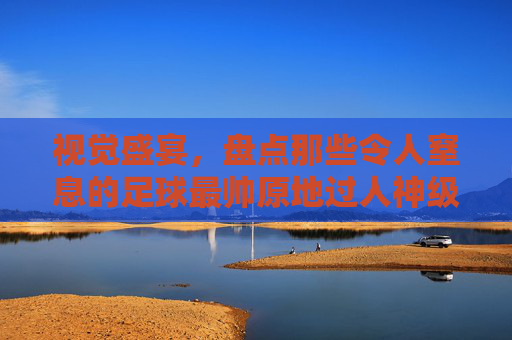 视觉盛宴，盘点那些令人窒息的足球最帅原地过人神级视频