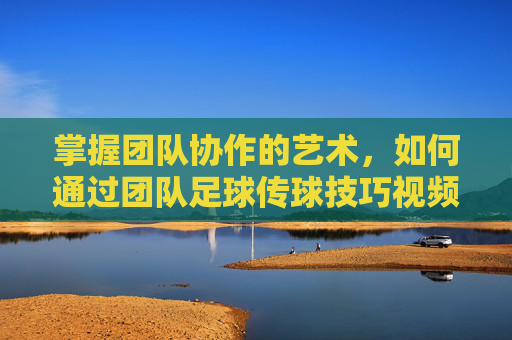掌握团队协作的艺术,如何通过团队足球传球技巧视频提升实战能力