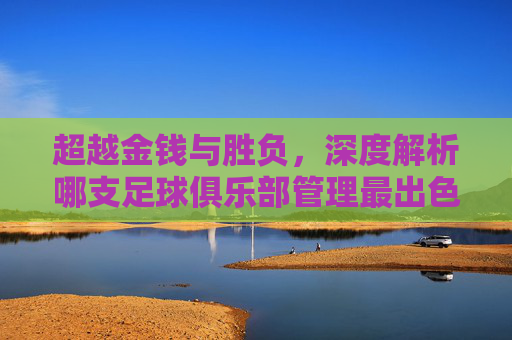 超越金钱与胜负,深度解析哪支足球俱乐部管理最出色