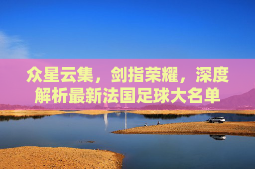 众星云集,剑指荣耀,深度解析最新法国足球大名单