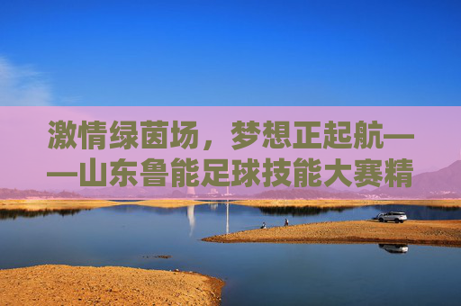 激情绿茵场,梦想正起航——山东鲁能足球技能大赛精彩回顾