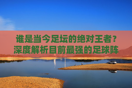 谁是当今足坛的绝对王者?深度解析目前最强的足球阵容是