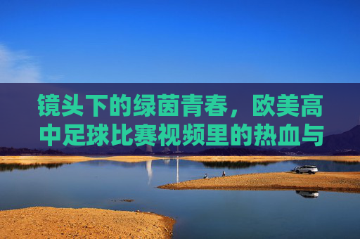 镜头下的绿茵青春,欧美高中足球比赛视频里的热血与战术