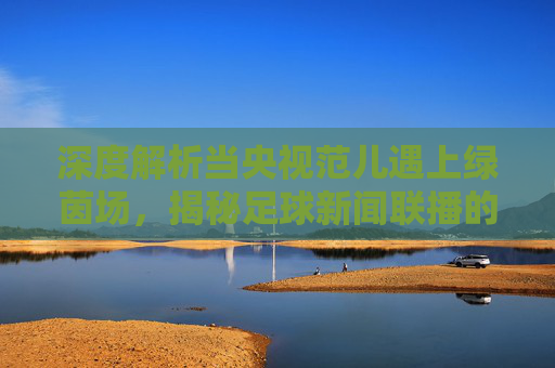 深度解析当央视范儿遇上绿茵场,揭秘足球新闻联播的荒诞与真实