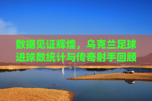 数据见证辉煌，乌克兰足球进球数统计与传奇射手回顾
