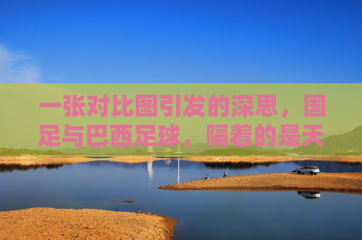 一张对比图引发的深思,国足与巴西足球,隔着的是天堂与地狱的距离