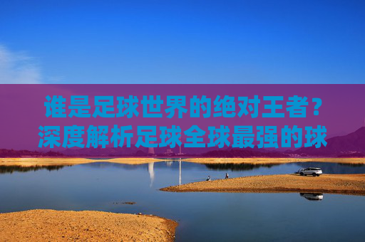 谁是足球世界的绝对王者？深度解析足球全球最强的球队是