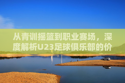 从青训摇篮到职业赛场，深度解析U23足球俱乐部的价值与挑战