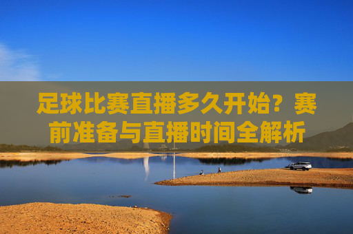 足球比赛直播多久开始?赛前准备与直播时间全解析