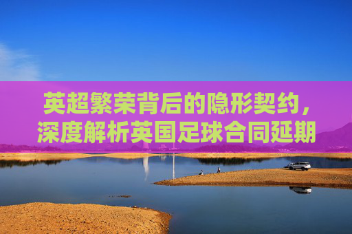 英超繁荣背后的隐形契约,深度解析英国足球合同延期的多重动因