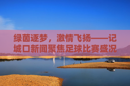 绿茵逐梦,激情飞扬——记城口新闻聚焦足球比赛盛况