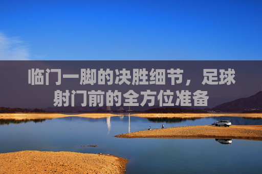 临门一脚的决胜细节,足球射门前的全方位准备