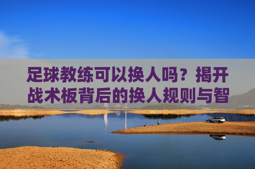 足球教练可以换人吗?揭开战术板背后的换人规则与智慧