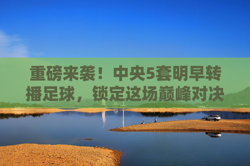 重磅来袭!中央5套明早转播足球,锁定这场巅峰对决