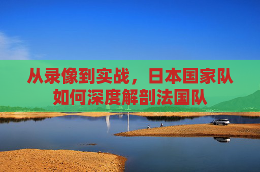 从录像到实战,日本国家队如何深度解剖法国队
