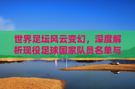 世界足坛风云变幻,深度解析现役足球国家队员名单与核心看点