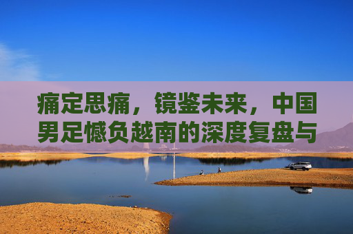 痛定思痛,镜鉴未来,中国男足憾负越南的深度复盘与反思