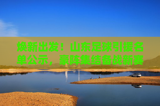 焕新出发!山东足球引援名单公示,豪阵集结备战新赛季