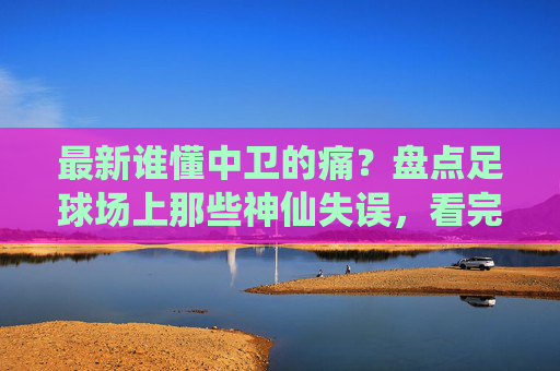 最新谁懂中卫的痛?盘点足球场上那些神仙失误,看完这个视频笑到缺氧!