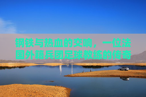 钢铁与热血的交响,一位法国外籍兵团足球教练的传奇